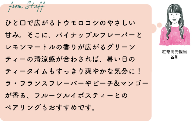 ひと口で広がるトウモロコシのやさしい甘み。そこに、パイナップルフレーバーとレモンマートルの香りが広がるグリーンティーの清涼感が合わされば、暑い日のティータイムもすっきり爽やかな気分に！ラ・フランスフレーバーやピーチ&マンゴーが香る、フルーツルイボスティーとのペアリングもおすすめです。紅茶開発担当 谷川