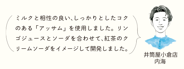 井筒屋小倉店 内海 ミルクと相性の良い、しっかりとしたコクのある「アッサム」を使用しました。リンゴジュースとソーダを合わせて、紅茶のクリームソーダをイメージして開発しました。