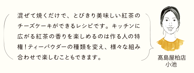高島屋柏店 小池 混ぜて焼くだけで、とびきり美味しい紅茶のチーズケーキができるレシピです。キッチンに広がる紅茶の香りを楽しめるのは作る人の特権！ティーパウダーの種類を変え、様々な組み合わせで楽しむこともできます。