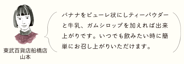 東武百貨店船橋店山本 バナナをビューレ状にしティーパウダーと牛乳、ガムシロップを加えれば出来上がりです。いつでも飲みたい時に簡単にお召し上がれます。