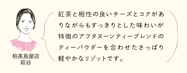 柏高島屋店萩谷 紅茶と相性の良いチーズとコクがありながらもすっきりとした味わいが特徴のアフタヌーンティーブレンドのティーパウダーを合わせたさっぱろ軽やかなリゾットです。