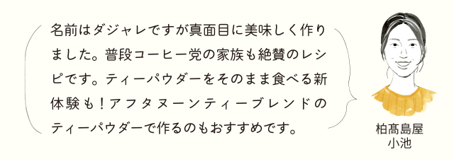 柏高島屋小池 名前はダジャレですが真面目に美味しく作りました。普段コーヒー党の家族も絶賛のレシピです。ティーパウダーをそのまま食べる新体験も！アフタヌーンティーブレンドのティーパウダーで作るのもおすすめです。