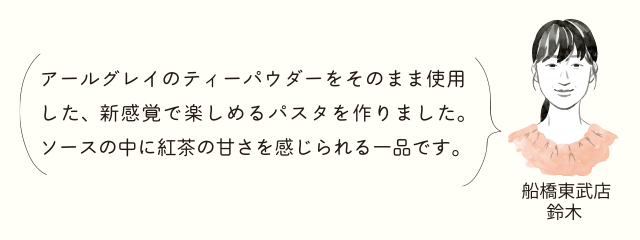 船橋東武店 鈴木 アールグレイのティーパウダーをそのまま使用した、新感覚で楽しめるパスタを作りました。ソースの中に紅茶の甘さを感じられる一品です。