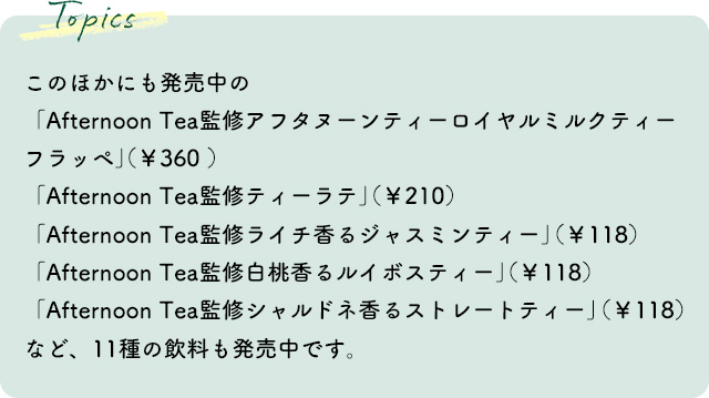 このほかにも発売中の「Afternoon Tea監修 アフタヌーンティーロイヤルミルクティーフラッペ」(¥360 )「Afternoon Tea監修 ティーラテ」(¥210)「Afternoon Tea監修 ライチ香るジャスミンティー」(¥118)「Afternoon Tea監修 白桃香るルイボスティー」(¥118)「Afternoon Tea監修 シャルドネ香るストレートティー」(¥118)など、9商品11種も発売中です。