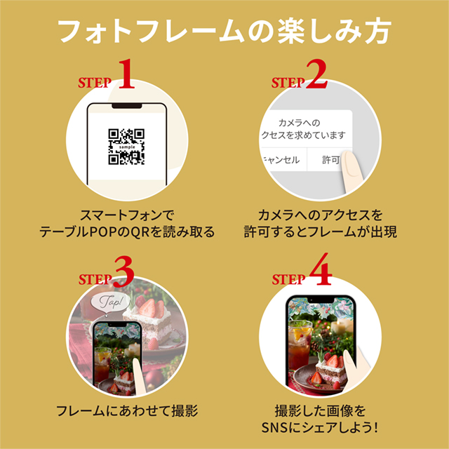 フォトフレームの楽しみ方 STEP1 スマートフォンでテーブルPOPのQRを読み取る STEP2 カメラへのアクセスを許可するとフレームが出現 STEP3 フレームにあわせて撮影 STEP4 撮影した画像をSNSにシェアしよう!